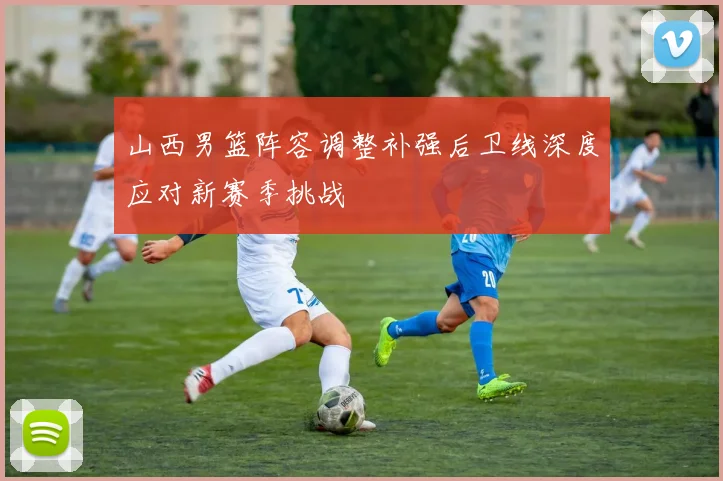 山西男篮阵容调整补强后卫线深度应对新赛季挑战