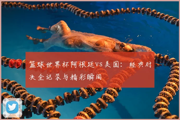 篮球世界杯阿根廷vs美国：经典对决全记录与精彩瞬间