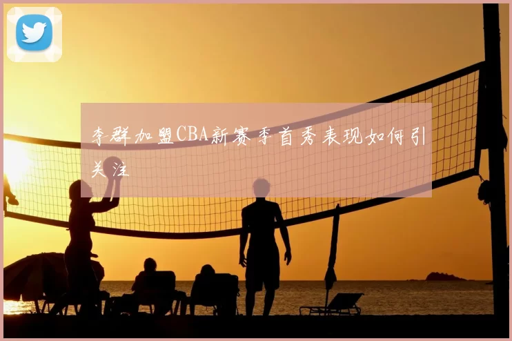 李群加盟CBA新赛季首秀表现如何引关注