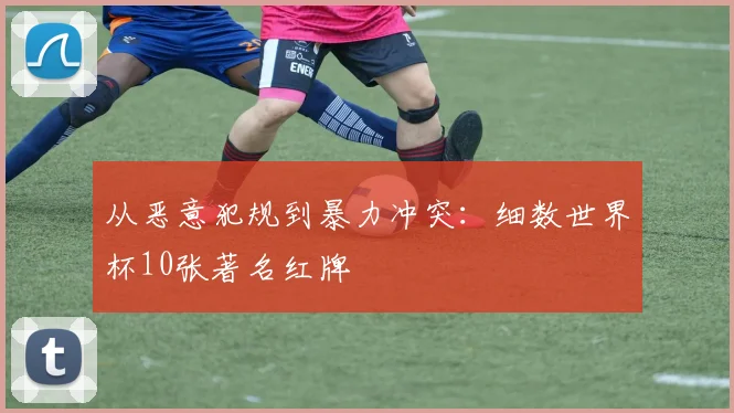 从恶意犯规到暴力冲突:细数世界杯10张著名红牌