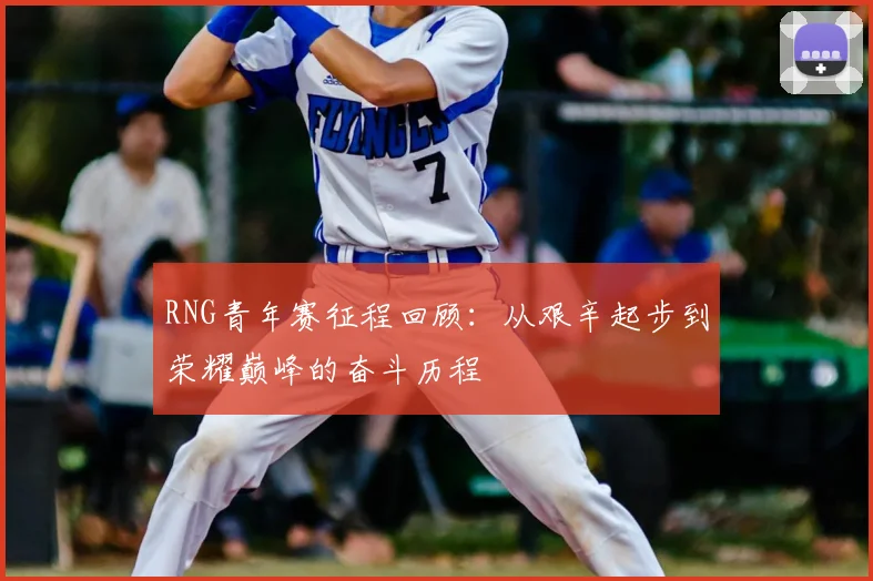 RNG青年赛征程回顾:从艰辛起步到荣耀巅峰的奋斗历程