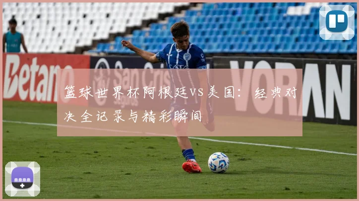 篮球世界杯阿根廷vs美国：经典对决全记录与精彩瞬间