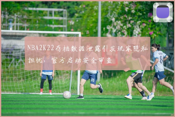 NBA2K22存档数据泄露引发玩家隐私担忧,官方启动安全审查