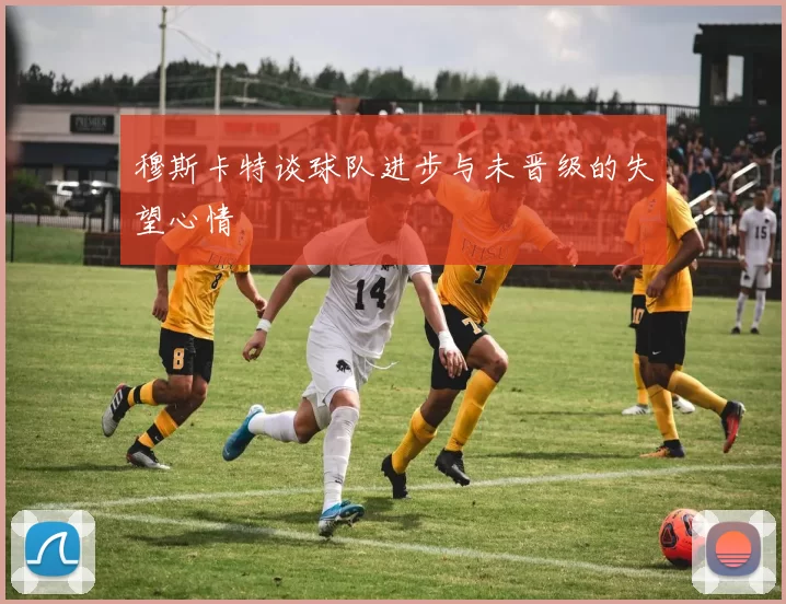 穆斯卡特谈球队进步与未晋级的失望心情