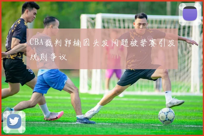 CBA裁判郭楠因头发问题被禁赛引发规则争议
