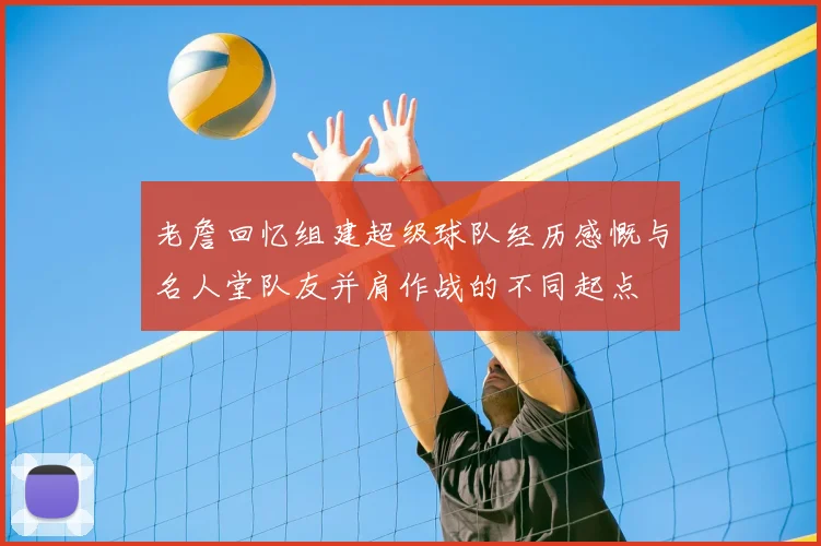 老詹回忆组建超级球队经历感慨与名人堂队友并肩作战的不同起点