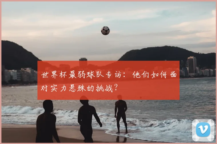 世界杯最弱球队专访：他们如何面对实力悬殊的挑战？
