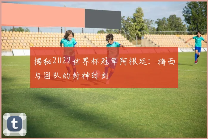 揭秘2022世界杯冠军阿根廷：梅西与团队的封神时刻