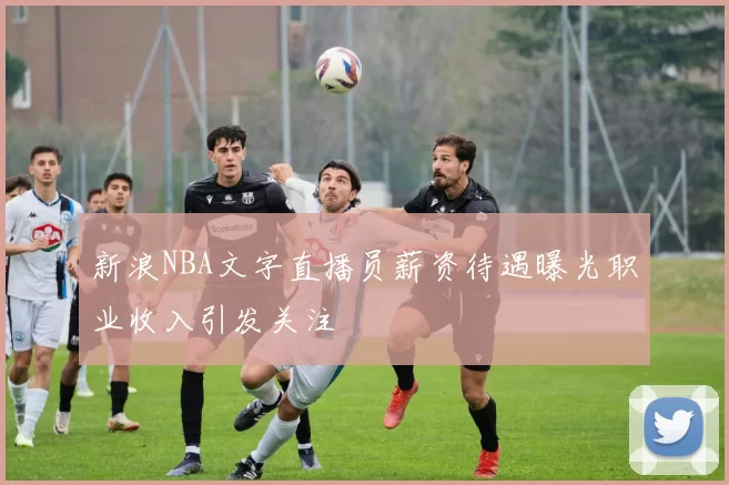 新浪NBA文字直播员薪资待遇曝光职业收入引发关注