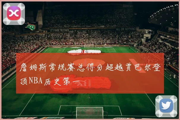 詹姆斯常规赛总得分超越贾巴尔登顶NBA历史第一