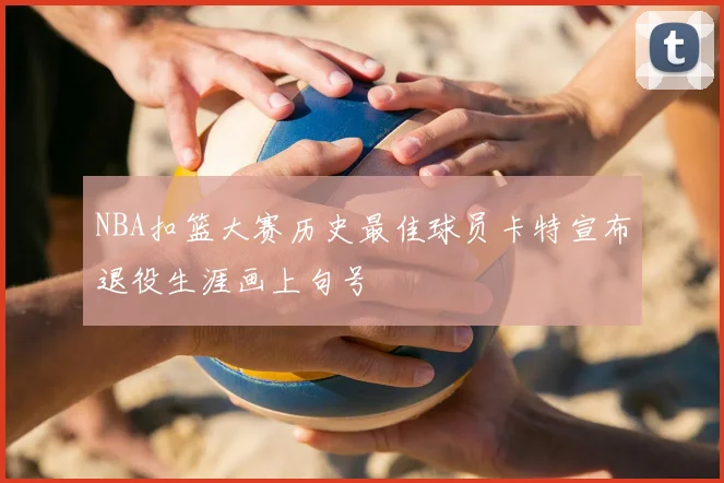NBA扣篮大赛历史最佳球员卡特宣布退役生涯画上句号