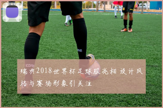 瑞典2018世界杯足球服亮相 设计风格与赛场形象引关注
