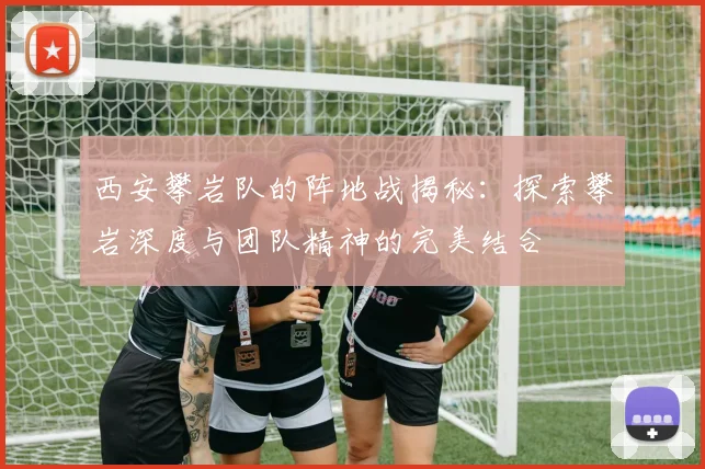 西安攀岩队的阵地战揭秘：探索攀岩深度与团队精神的完美结合