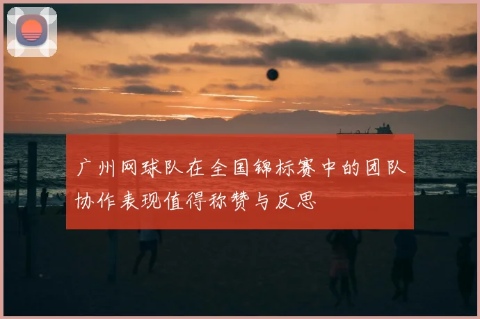 广州网球队在全国锦标赛中的团队协作表现值得称赞与反思