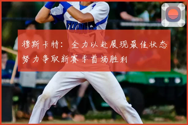 穆斯卡特：全力以赴展现最佳状态努力争取新赛季首场胜利