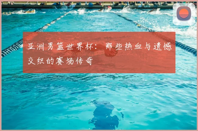 亚洲男篮世界杯：那些热血与遗憾交织的赛场传奇