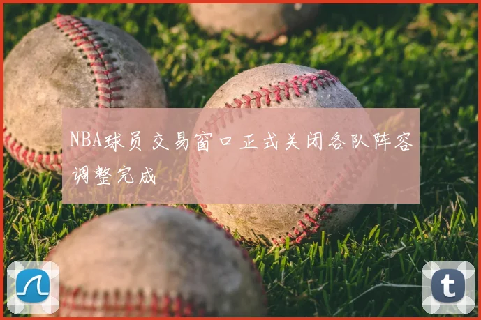NBA球员交易窗口正式关闭各队阵容调整完成