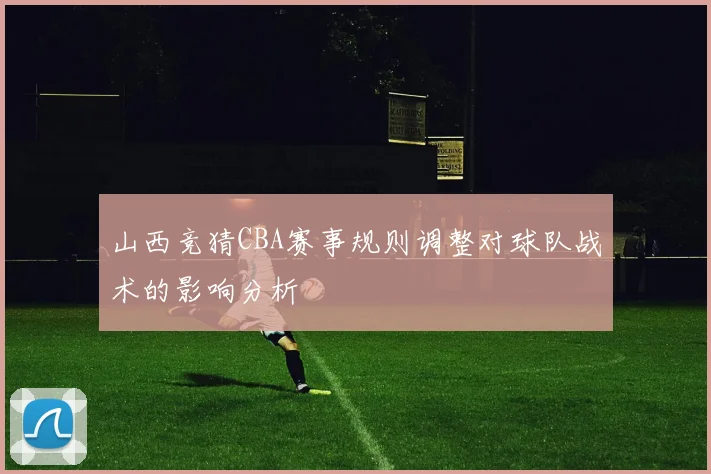山西竞猜CBA赛事规则调整对球队战术的影响分析