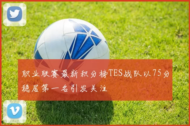 职业联赛最新积分榜TES战队以75分稳居第一名引发关注