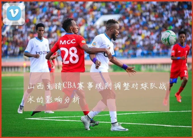 山西竞猜CBA赛事规则调整对球队战术的影响分析