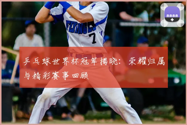 乒乓球世界杯冠军揭晓：荣耀归属与精彩赛事回顾