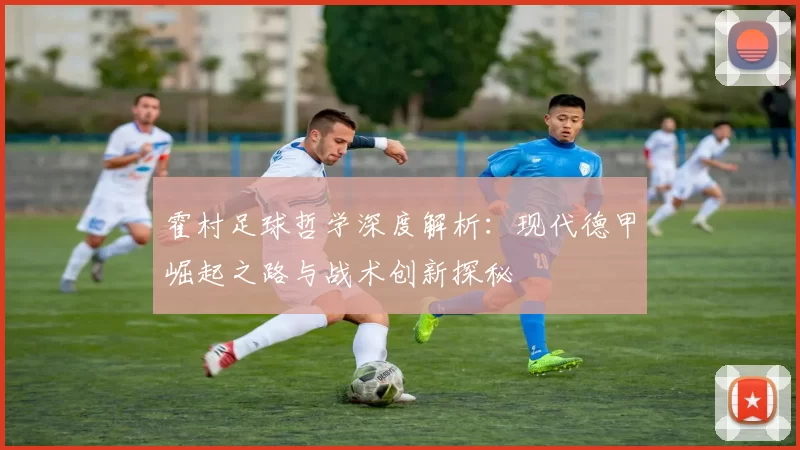 霍村足球哲学深度解析：现代德甲崛起之路与战术创新探秘