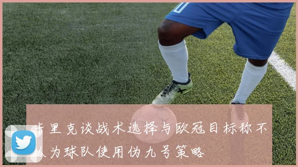 卡里克谈战术选择与欧冠目标称不认为球队使用伪九号策略